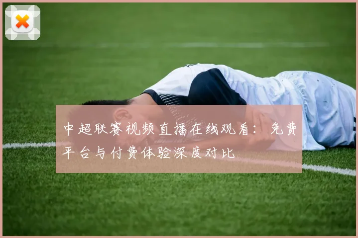 中超联赛视频直播在线观看：免费平台与付费体验深度对比