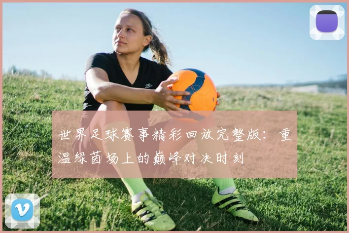 世界足球赛事精彩回放完整版：重温绿茵场上的巅峰对决时刻