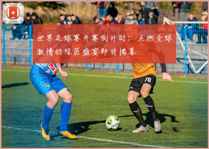 世界足球赛开赛倒计时:点燃全球激情的绿茵盛宴即将揭幕