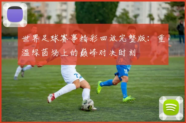 世界足球赛事精彩回放完整版:重温绿茵场上的巅峰对决时刻